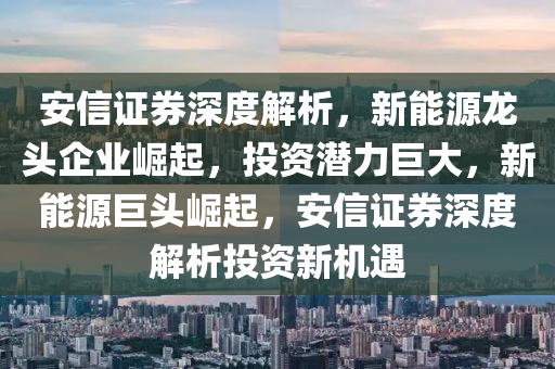 安信证券深度解析，新能源龙头企业崛起，投资潜力巨大，新能源巨头崛起，安信证券深度解析投资新机遇