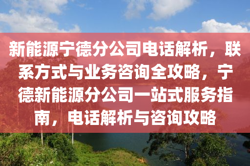 新能源宁德分公司电话解析，联系方式与业务咨询全攻略，宁德新能源分公司一站式服务指南，电话解析与咨询攻略