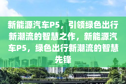 新能源汽车P5，引领绿色出行新潮流的智慧之作，新能源汽车P5，绿色出行新潮流的智慧先锋