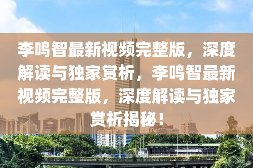 李鸣智最新视频完整版，深度解读与独家赏析，李鸣智最新视频完整版，深度解读与独家赏析揭秘！