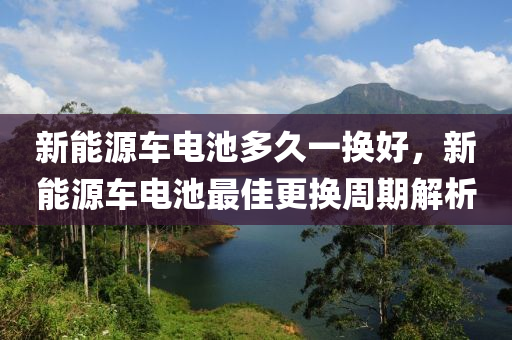 新能源车电池多久一换好，新能源车电池最佳更换周期解析