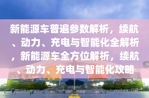 新能源车普遍参数解析，续航、动力、充电与智能化全解析，新能源车全方位解析，续航、动力、充电与智能化攻略