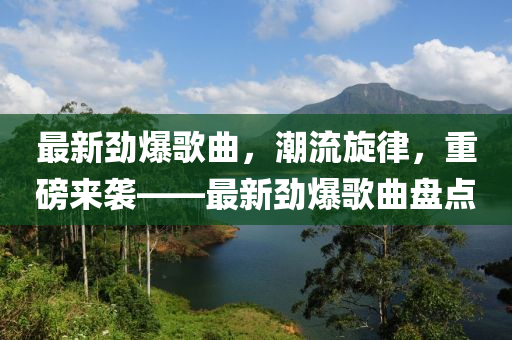 最新劲爆歌曲，潮流旋律，重磅来袭——最新劲爆歌曲盘点