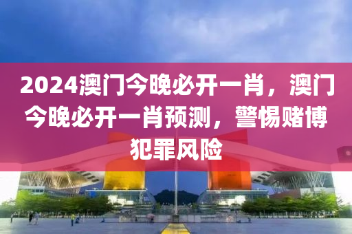 2024澳门今晚必开一肖，澳门今晚必开一肖预测，警惕赌博犯罪风险