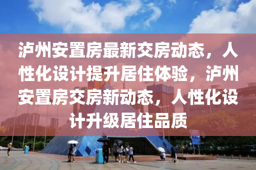 泸州安置房最新交房动态，人性化设计提升居住体验，泸州安置房交房新动态，人性化设计升级居住品质