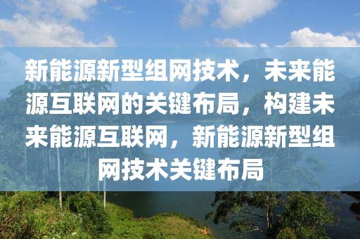 新能源新型组网技术，未来能源互联网的关键布局，构建未来能源互联网，新能源新型组网技术关键布局