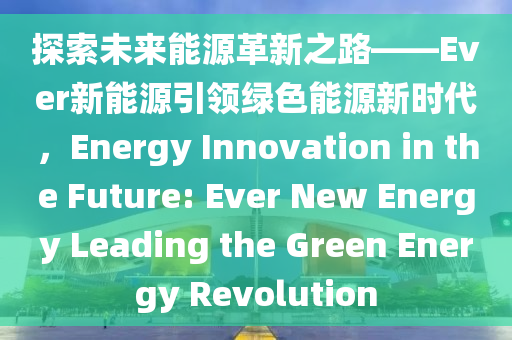 探索未来能源革新之路——Ever新能源引领绿色能源新时代，Energy Innovation in the Future: Ever New Energy Leading the Green Energy Revolution