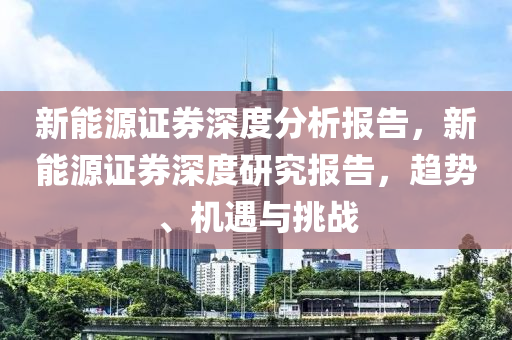 新能源证券深度分析报告，新能源证券深度研究报告，趋势、机遇与挑战