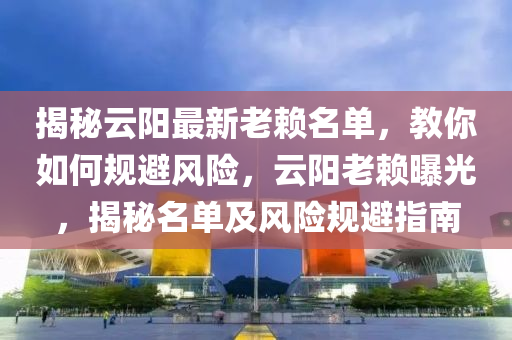 揭秘云阳最新老赖名单，教你如何规避风险，云阳老赖曝光，揭秘名单及风险规避指南