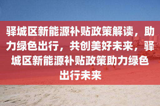 驿城区新能源补贴政策解读，助力绿色出行，共创美好未来，驿城区新能源补贴政策助力绿色出行未来