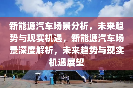 新能源汽车场景分析，未来趋势与现实机遇，新能源汽车场景深度解析，未来趋势与现实机遇展望