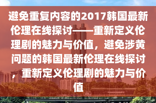 避免重复内容的2017韩国最新伦理在线探讨——重新定义伦理剧的魅力与价值，避免涉黄问题的韩国最新伦理在线探讨，重新定义伦理剧的魅力与价值