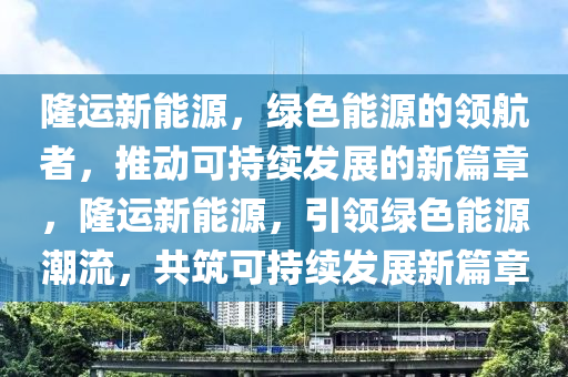 隆运新能源，绿色能源的领航者，推动可持续发展的新篇章，隆运新能源，引领绿色能源潮流，共筑可持续发展新篇章