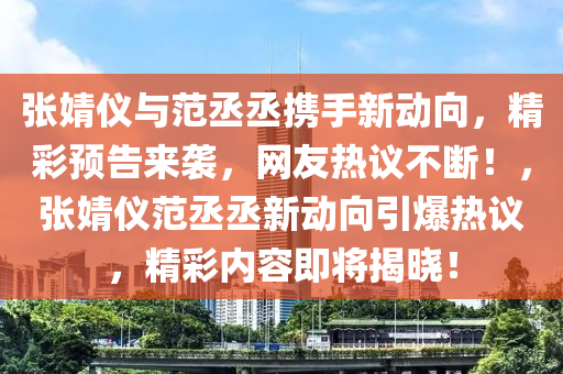 张婧仪与范丞丞携手新动向，精彩预告来袭，网友热议不断！，张婧仪范丞丞新动向引爆热议，精彩内容即将揭晓！