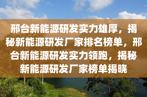 邢台新能源研发实力雄厚，揭秘新能源研发厂家排名榜单，邢台新能源研发实力领跑，揭秘新能源研发厂家榜单揭晓