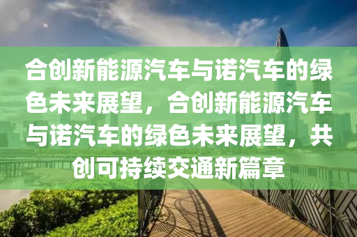 合创新能源汽车与诺汽车的绿色未来展望，合创新能源汽车与诺汽车的绿色未来展望，共创可持续交通新篇章