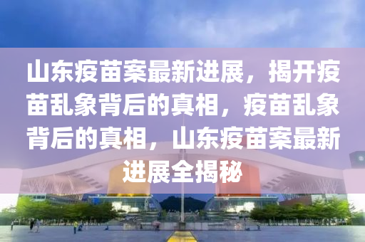 山东疫苗案最新进展，揭开疫苗乱象背后的真相，疫苗乱象背后的真相，山东疫苗案最新进展全揭秘