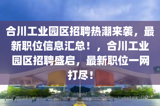 合川工业园区招聘热潮来袭，最新职位信息汇总！，合川工业园区招聘盛启，最新职位一网打尽！