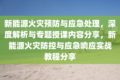 新能源火灾预防与应急处理，深度解析与专题授课内容分享，新能源火灾防控与应急响应实战教程分享