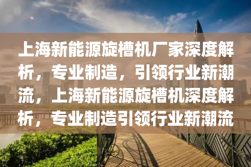 上海新能源旋槽机厂家深度解析，专业制造，引领行业新潮流，上海新能源旋槽机深度解析，专业制造引领行业新潮流