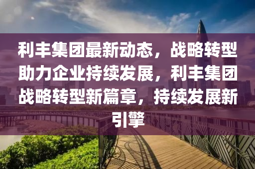 利丰集团最新动态，战略转型助力企业持续发展，利丰集团战略转型新篇章，持续发展新引擎