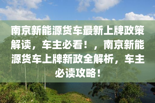 南京新能源货车最新上牌政策解读，车主必看！，南京新能源货车上牌新政全解析，车主必读攻略！