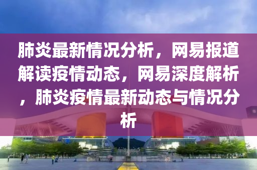 肺炎最新情况分析，网易报道解读疫情动态，网易深度解析，肺炎疫情最新动态与情况分析