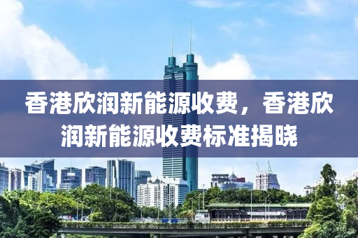 香港欣润新能源收费，香港欣润新能源收费标准揭晓