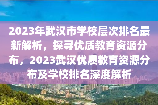 2023年武汉市学校层次排名最新解析，探寻优质教育资源分布，2023武汉优质教育资源分布及学校排名深度解析