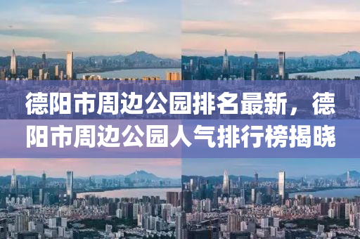 德阳市周边公园排名最新，德阳市周边公园人气排行榜揭晓