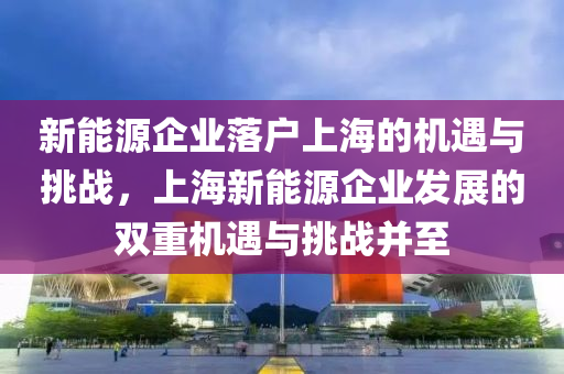 新能源企业落户上海的机遇与挑战，上海新能源企业发展的双重机遇与挑战并至