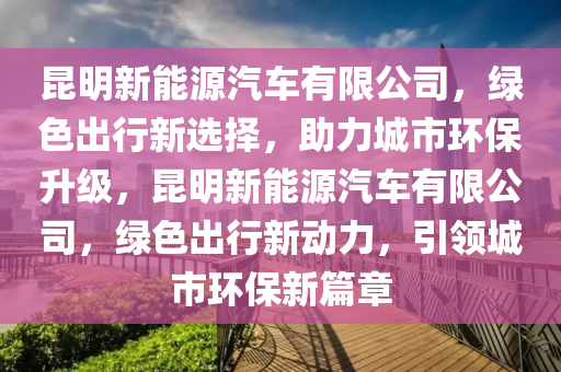 昆明新能源汽车有限公司，绿色出行新选择，助力城市环保升级，昆明新能源汽车有限公司，绿色出行新动力，引领城市环保新篇章