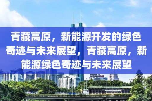 青藏高原，新能源开发的绿色奇迹与未来展望，青藏高原，新能源绿色奇迹与未来展望