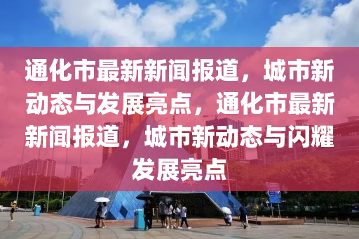 通化市最新新闻报道，城市新动态与发展亮点，通化市最新新闻报道，城市新动态与闪耀发展亮点