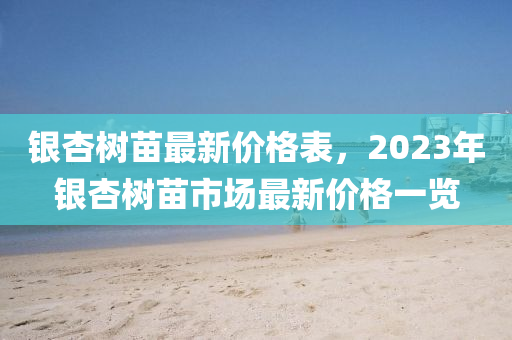 银杏树苗最新价格表，2023年银杏树苗市场最新价格一览