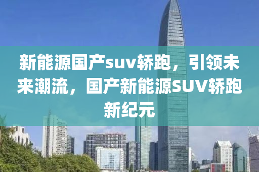 新能源国产suv轿跑，引领未来潮流，国产新能源SUV轿跑新纪元