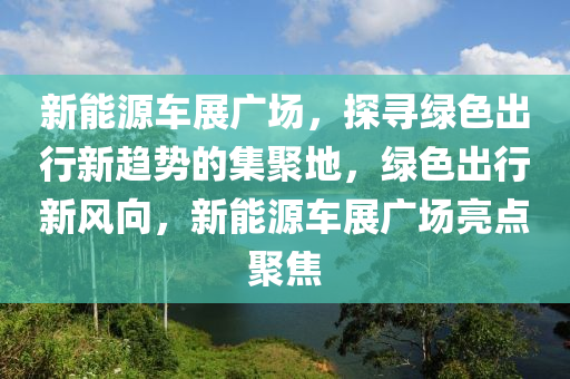 新能源车展广场，探寻绿色出行新趋势的集聚地，绿色出行新风向，新能源车展广场亮点聚焦