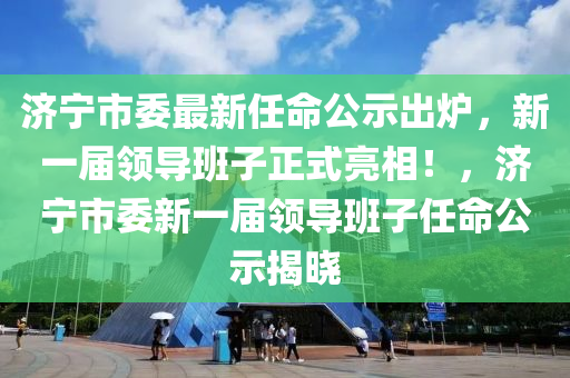 济宁市委最新任命公示出炉，新一届领导班子正式亮相！，济宁市委新一届领导班子任命公示揭晓