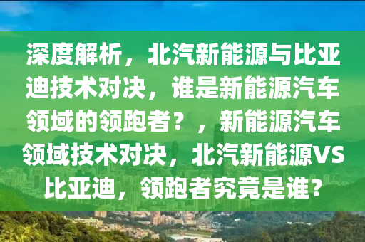 深度解析，北汽新能源与比亚迪技术对决，谁是新能源汽车领域的领跑者？，新能源汽车领域技术对决，北汽新能源VS比亚迪，领跑者究竟是谁？