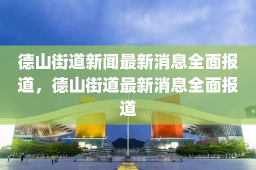 德山街道新闻最新消息全面报道，德山街道最新消息全面报道