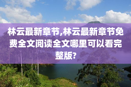 林云最新章节,林云最新章节免费全文阅读全文哪里可以看完整版?