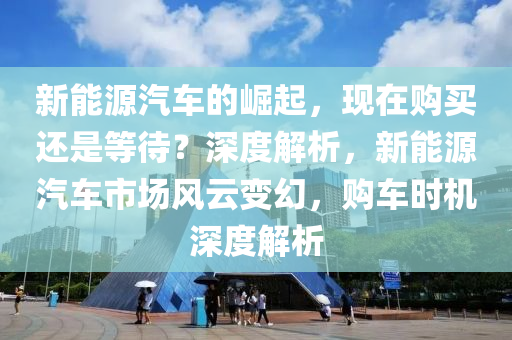 新能源汽车的崛起，现在购买还是等待？深度解析，新能源汽车市场风云变幻，购车时机深度解析