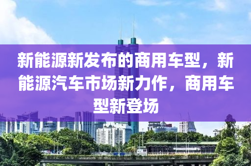 新能源新发布的商用车型，新能源汽车市场新力作，商用车型新登场