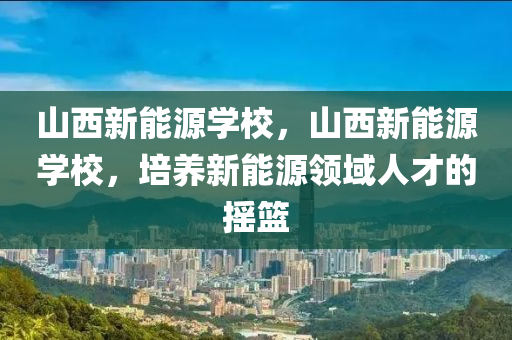 山西新能源学校，山西新能源学校，培养新能源领域人才的摇篮