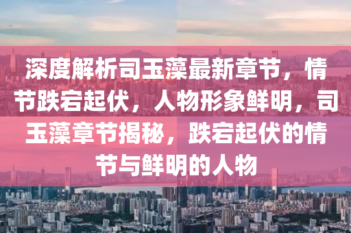 深度解析司玉藻最新章节，情节跌宕起伏，人物形象鲜明，司玉藻章节揭秘，跌宕起伏的情节与鲜明的人物