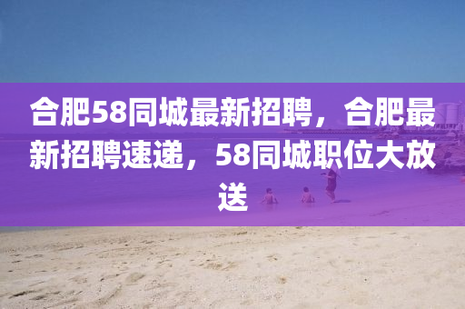 合肥58同城最新招聘，合肥最新招聘速递，58同城职位大放送