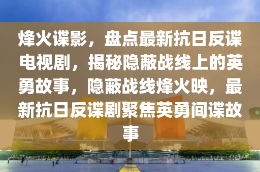 烽火谍影，盘点最新抗日反谍电视剧，揭秘隐蔽战线上的英勇故事，隐蔽战线烽火映，最新抗日反谍剧聚焦英勇间谍故事