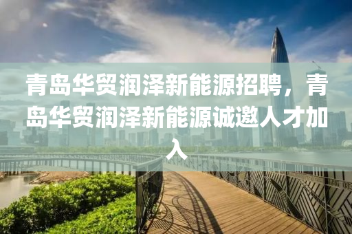 青岛华贸润泽新能源招聘，青岛华贸润泽新能源诚邀人才加入