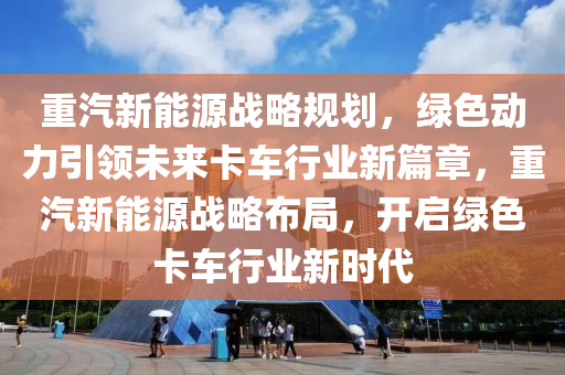 重汽新能源战略规划，绿色动力引领未来卡车行业新篇章，重汽新能源战略布局，开启绿色卡车行业新时代