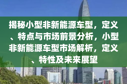 揭秘小型非新能源车型，定义、特点与市场前景分析，小型非新能源车型市场解析，定义、特性及未来展望